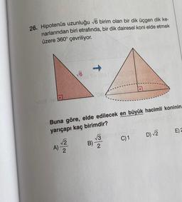 26. Hipotenüs uzunluğu 76 birim olan bir dik üçgen dik ke-
narlarından biri etrafında, bir dik dairesel koni elde etmek
üzere 360° çevriliyor.
1
V6
6
-
Buna göre, elde edilecek en büyük hacimli koninin
yarıçapı kaç birimdir?
E)
13
D 2
C)1
2
A)
2
B)
2
