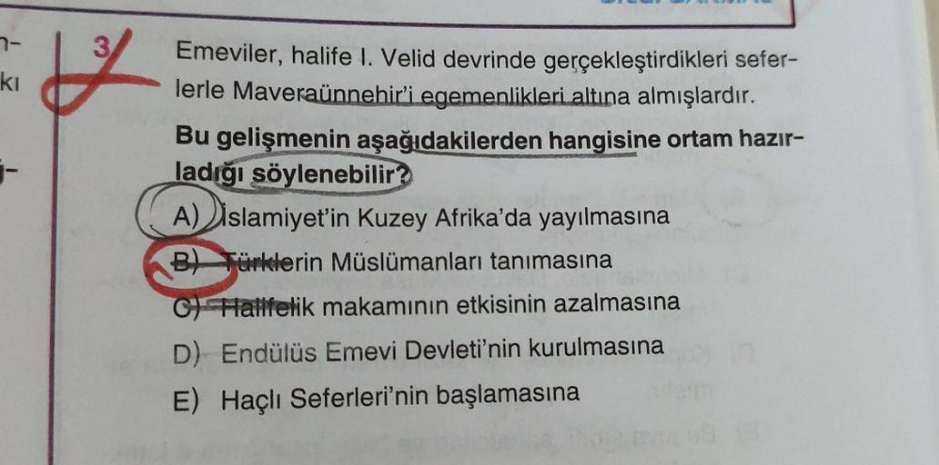 7-
ki
-
Emeviler, halife I. Velid devrinde gerçekleştirdikleri sefer-
lerle Maveraünnehir'i egemenlikleri altına almışlardır.
Bu gelişmenin aşağıdakilerden hangisine ortam hazır-
ladığı söylenebilir?
A) islamiyet'in Kuzey Afrika'da yayılmasına
B) Türklerin Müslümanları tanımasına
C) Halifelik makamının etkisinin azalmasına
D) Endülüs Emevi Devleti'nin kurulmasına
E) Haçlı Seferleri'nin başlamasına