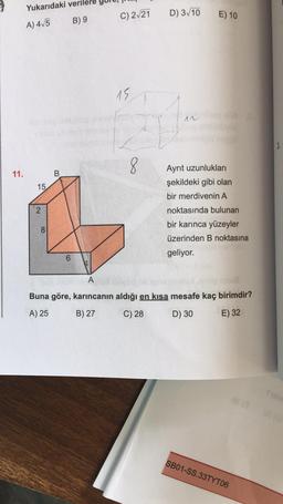 Yukarıdaki verilere
C) 2-21
D) 3/10
E) 10
A) 4/5
B) 9
15
12
8
11.
B
Ayrit uzunlukları
şekildeki gibi olan
bir merdivenin A
15
2
noktasında bulunan
8
bir karınca yüzeyler
üzerinden B noktasına
geliyor.
6
A
Buna göre, karıncanın aldığı en kısa mesafe kaç birimdir?
A) 25
B) 27
C) 28
D) 30
E) 32
es
SB01-SS.33TYT06
