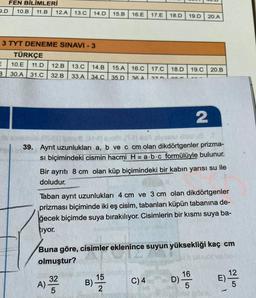 FEN BİLİMLERİ
2.D 10.B 11.B 12.A
13.0
14.D
15.B
16.E
17.E
18.D
19.D
20.A
3 TYT DENEME SINAVI - 3
TÜRKÇE
10.E 11.D 12.B 13.0 14.B 15.A
3
30.A 31.C 32.B 33.A 34.0 35.D
16.C
17.C
18.D
19.C
20.B
36 A
27
an
2
39. Ayrıt uzunlukları a, b ve c cm olan dikdörtgenler prizma-
si biçimindeki cismin hacmi H=a.b.c formülüyle bulunur.
Bir ayrıtı 8 cm olan küp biçimindeki bir kabın yarısı su ile
doludur.
Taban ayrit uzunlukları 4 cm ve 3 cm olan dikdörtgenler
prizması biçiminde iki eş cisim, tabanları küpün tabanına de-
ğecek biçimde suya bırakılıyor. Cisimlerin bir kısmı suya ba-
tiyor.
Buna göre, cisimler eklenince suyun yüksekliği kaç cm
olmuştur?
15
B)
2
A) 32
16
D)
C)4
12
E)
5
5
5