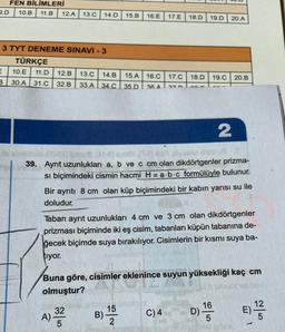 FEN BİLİMLERİ
2.D 10.B 11.B 12.A
13.0
14.D
15.B
16.E
17.E
18.D
19.D
20.A
3 TYT DENEME SINAVI - 3
TÜRKÇE
10.E 11.D 12.B 13.0 14.B 15.A
3
30.A 31.C 32.B 33.A 34.0 35.D
16.C
17.C
18.D
19.C
20.B
36 A
27
an
2
39. Ayrıt uzunlukları a, b ve c cm olan dikdörtgenler prizma-
si biçimindeki cismin hacmi H=a.b.c formülüyle bulunur.
Bir ayrıtı 8 cm olan küp biçimindeki bir kabın yarısı su ile
doludur.
Taban ayrit uzunlukları 4 cm ve 3 cm olan dikdörtgenler
prizması biçiminde iki eş cisim, tabanları küpün tabanına de-
ğecek biçimde suya bırakılıyor. Cisimlerin bir kısmı suya ba-
tiyor.
Buna göre, cisimler eklenince suyun yüksekliği kaç cm
olmuştur?
15
B)
2
A) 32
16
D)
C)4
12
E)
5
5
5
