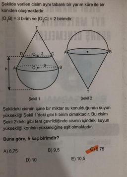 Şekilde verilen cisim aynı tabanlı bir yarım küre ile bir
koniden oluşmaktadır.
10,BI = 3 birim ve
= 3 birim ve 102Cl = 2 birimdir.
10,01 = 2 birimdir
TY
T
A
B
D----0.2.C
3
h
AM
D
B
T
Şekil 1
Şekil 2
Şekildeki cismin içine bir miktar su konulduğunda suyun
yüksekliği Şekil 1'deki gibi h birim olmaktadır. Bu cisim
Şekil 2'deki gibi ters çevrildiğinde cismin içindeki suyun
yüksekliği koninin yüksekliğine eşit olmaktadır.
Buna göre, h kaç birimdir?
A) 8,75
B) 9,5
C) 9,75
D) 10
E) 10,5