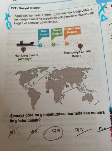 8.
TYT / Sosyal Bilimler
6. Aşağıdaki şemada, Hamburg Limanı'nda aldığı yükü is-
kenderiye Limanı'na taşıyan bir yük gemisinin rotasındaki
ed
boğaz ve kanallar gösterilmiştir.
Kiel
Kanali
Dover Cebelitarık
Boğazı Boğazı
2 ********
Hamburg Limani
(Almanya)
