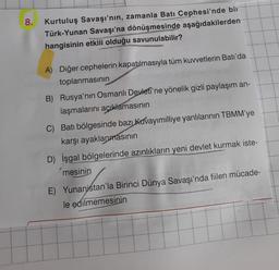 8.
.
Kurtuluş Savaşı'nın, zamanla Batı Cephesi'nde bir
Türk-Yunan Savaşı'na dönüşmesinde aşağıdakilerden
hangisinin etkili olduğu savunulabilir?
WESTRA
A) Diğer cephelerin kapatılmasıyla tüm kuvvetlerin Batı'da
toplanmasının
B) Rusya'nın Osmanlı Devleti'ne yönelik gizli paylaşım an-
laşmalarını açıklamasının
C) Batı bölgesinde bazı kuvayımilliye yanlılarının TBMM'ye
karşı ayaklanmasının
D) İşgal bölgelerinde azınlıkların yeni devlet kurmak iste-
mesinin
E) Yunanistan'la Birinci Dünya Savaşı'nda fiilen mücade-
le edilmemesinin