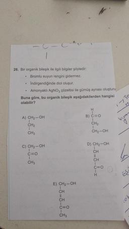 .
26. Bir organik bileşik ile ilgili bilgiler şöyledir:
Bromlu suyun rengini gidermez.
Indirgendiğinde diol oluşur.
Amonyaklı AgNO3 çözeltisi ile gümüş aynası oluşturu
Buna göre, bu organik bileşik aşağıdakilerden hangisi
olabilir?
n
H
A) CH2-OH
B) C=0
yum
CH2
CH2
1
CH3
CH2-OH
D) CH2-OH
C) CH2-OH
1
C=0
CH3
-3-5-8-1
b
E) CH2-OH
CH
II
CH
C=0
CH3