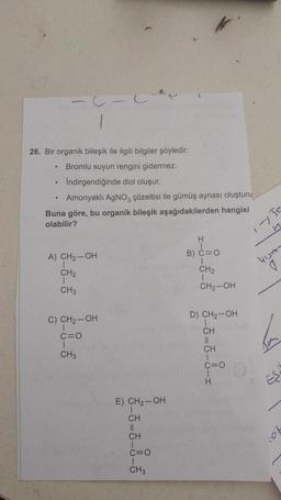 .
26. Bir organik bileşik ile ilgili bilgiler şöyledir:
Bromlu suyun rengini gidermez.
Indirgendiğinde diol oluşur.
Amonyaklı AgNO3 çözeltisi ile gümüş aynası oluşturu
Buna göre, bu organik bileşik aşağıdakilerden hangisi
olabilir?
n
H
A) CH2-OH
B) C=0
yum
CH2
CH2
1
CH3
CH2-OH
D) CH2-OH
C) CH2-OH
1
C=0
CH3
-3-5-8-1
b
E) CH2-OH
CH
II
CH
C=0
CH3
