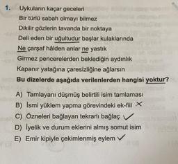 1.
Uykuların kaçar geceleri
Bir türlü sabah olmayı bilmez
Dikilir gözlerin tavanda bir noktaya
Deli eden bir uğultudur başlar kulaklarında
Ne çarşaf hâlden anlar ne yastık
Girmez pencerelerden beklediğin aydınlık
Kapanır yatağına çaresizliğine ağlarsın
Bu dizelerde aşağıda verilenlerden hangisi yoktur?
A) Tamlayanı düşmüş belirtili isim tamlaması
B) İsmi yüklem yapma görevindeki ek-fiil X
C) Özneleri bağlayan tekrarlı bağlaç v
D) İyelik ve durum eklerini almış somut isim
E) Emir kipiyle çekimlenmiş eylem