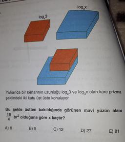 log,
log, 3
Yukarıda bir kenarının uzunluğu log, 3 ve logzx olan kare prizma
şeklindeki iki kutu üst üste konuluyor
Bu şekle üstten bakıldığında görünen mavi yüzün alanı
15
br olduğuna göre x kaçtır?
4
A) 8
B) 9
C) 12
D) 27
E) 81