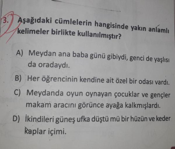 3. Aşağıdaki cümlelerin hangisinde yakın anlamlı
kelimeler birlikte kullanılmıştır?
A) Meydan ana baba günü gibiydi, genci de yaşlısı
da oradaydı.
B) Her öğrencinin kendine ait özel bir odası vardı.
C) Meydanda oyun oynayan çocuklar ve gençler
makam aracın