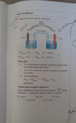 AYT / Fen Bilimleri
25. Aşağıda bir hücre şeması verilmiştir.
26
va
V
C
mnogo
Anot
Mormor
Tuz köprüsü
bete
Znik
cu
1 M
ZnSO
0,01 M
Cuso
Cu2+
+ 2e
(suda)
CU(K)
E° = +0,34 V
+ 2e
(suda)
Zn(K)
E° = -0,76 V
Buna göre,
I. Tuz köprüsünden katyonlar zamanla Cu elektrodun
bulunduğu kaba doğru göçer.
II. 25 °C'de voltmetrede okunan başlangıç potansiyeli
1,16 volttur.
III. Hücre tepkimesi
Znik) + Cu²+
Zn²+
Cum
+
(suda) (suda)
şeklindedir.
ifadelerinden hangileri doğrudur?
0.06
(Nerns eşitliğindeki logaritmik terimin katsayısı olarak
alınacaktır. n: Tepkimede aktarılan elektron sayısıdır.)
A) Yalnız 1
B) I ve II C) I ve III
D) Il ve III E) 1, Il ve III
n
B 7
