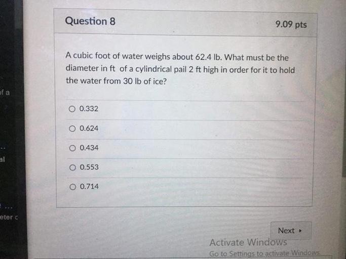 Question 8
9.09 pts
A cubic foot of water weighs about 62.4 lb. What must be the
diameter in ft of a cylindrical pail 2 ft high in order for it to hold
the water from 30 lb of ice?
of a
O 0.332
O 0.624
O 0.434
al
O 0.553
O 0.714
eter
Next
Activate Windows
Go to Settings to activate Windows
