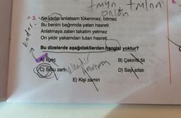 myn, tolon
ortom
opbn
3. Ne kadar anlatsam tükenmez, bitmez
Bu benim bağrımda yatan hasreti
Anlatmaya zaten takatim yetmez
On yıldır yakamdan tutan hasreti
Bu dizelerde aşağıdakilerden hangisi yoktur?
A) ilgeç
B) Çekimli fiil
D) Sayı sıfatı
C) Soku zarfin
menader
Anderson
E) Kişi zamiri
