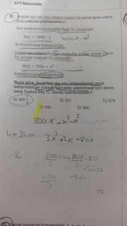 AYT/Matematik
21. Araçlar için oto ses sistemi üreten bir şirket aylik x tane
ürün satmayı planlamaktadır.
Ses sisteminin birim satış fiyatı TL cinsinden
looox-so?
S(x) = 1000 - X
fonksiyonuyla belirlenmistir.
x tane ses sisteminin tüm masraflar icinde olmak üzere
bu şirkete maliyeti TL cinsinden
M(x)
-
200x + x3
fonksiyonuyla belirlenmişti
Buna göre bu şirket oto ses sistemlerinin aylık
satışından en yüksek kâr elde edebilmesi için birim
satış fiyatını kaç TL olarak belirlemelidir?
A) 800
B) 801
C) 876
D) 984
E) 990
2
3
80 X-*-*
ht24.00 2
3x²+2x-800
2
809, 80+ bboo -8.00
3
8600
3
-2400
tgg
10
22 Gercel sayılarda türevlenebilir f