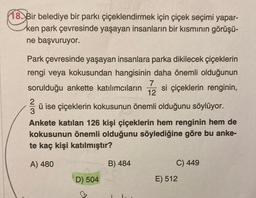 18. Bir belediye bir parkı çiçeklendirmek için çiçek seçimi yapar-
ken park çevresinde yaşayan insanların bir kısmının görüşü-
ne başvuruyor.
Park çevresinde yaşayan insanlara parka dikilecek çiçeklerin
rengi veya kokusundan hangisinin daha önemli olduğunun
7
sorulduğu ankette katılımcıların si çiçeklerin renginin,
12
ü ise çiçeklerin kokusunun önemli olduğunu söylüyor.
3
Ankete katılan 126 kişi çiçeklerin hem renginin hem de
kokusunun önemli olduğunu söylediğine göre bu anke-
te kaç kişi katılmıştır?
A) 480
B) 484
C) 449
D) 504
E) 512
