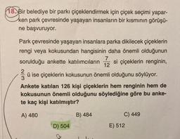 18. Bir belediye bir parkı çiçeklendirmek için çiçek seçimi yapar-
ken park çevresinde yaşayan insanların bir kısmının görüşü-
ne başvuruyor.
Park çevresinde yaşayan insanlara parka dikilecek çiçeklerin
rengi veya kokusundan hangisinin daha önemli olduğunun
7
sorulduğu ankette katılımcıların si çiçeklerin renginin,
12
ü ise çiçeklerin kokusunun önemli olduğunu söylüyor.
3
Ankete katılan 126 kişi çiçeklerin hem renginin hem de
kokusunun önemli olduğunu söylediğine göre bu anke-
te kaç kişi katılmıştır?
A) 480
B) 484
C) 449
D) 504
E) 512
