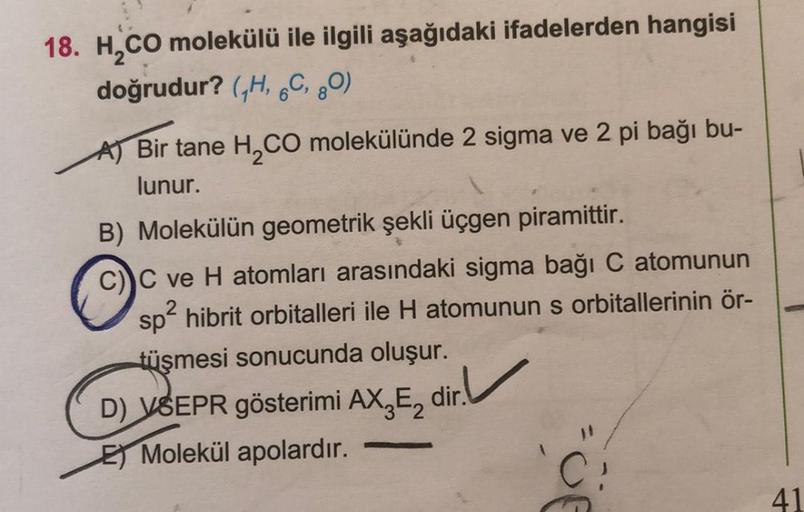 18. H CO molekülü ile ilgili aşağıdaki ifadelerden hangisi
doğrudur? (H, 6C, 80)
Bir tane H2CO molekülünde 2 sigma ve 2 pi bağı bu-
lunur.
B) Molekülün geometrik şekli üçgen piramittir.
C ve H atomları arasındaki sigma bağı C atomunun
spể hibrit orbitaller