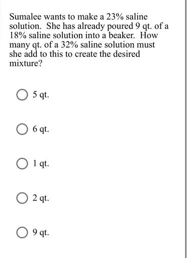 Sumalee wants to make a 23% saline
a
solution. She has already poured 9 qt. of a
18% saline solution into a beaker. How
many qt. of a 32% saline solution must
she add to this to create the desired
mixture?
O 5 qt.
6 qt.
O 1 qt.
O 2 qt.
9 qt.
