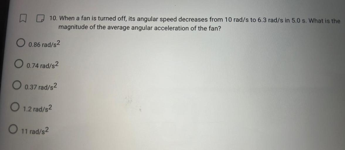 10. When a fan is turned off, its angular speed decreases from 10 rad/s to 6.3 rad/s in 5.0 s. What is the
magnitude of the average angular acceleration of the fan?
O 0.86 rad/s2
O 0.74 rad/s2
O 0.37 rad/s2
O 1.2 rad/s2
O 11 rad/s2