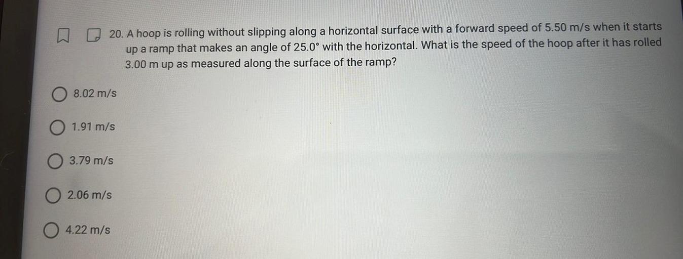 20. A hoop is rolling without slipping along a horizontal surface with a forward speed of 5.50 m/s when it starts
up a ramp that makes an angle of 25.0° with the horizontal. What is the speed of the hoop after it has rolled
3.00 m up as measured along the surface of the ramp?
08.02 m/s
O 1.91 m/s
03.79 m/s
02.06 m/s
4.22 m/s