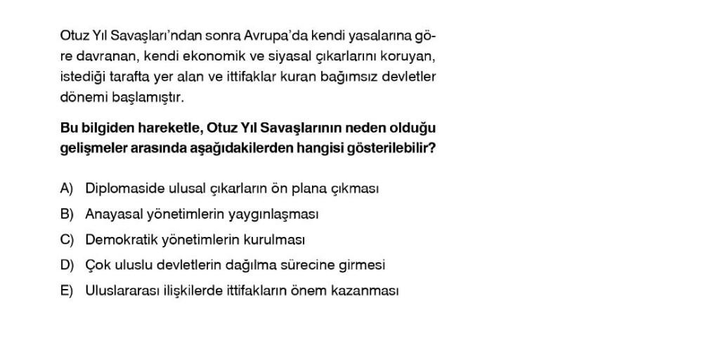 Otuz Yil Savaşları'ndan sonra Avrupa'da kendi yasalarına gö-
re davranan, kendi ekonomik ve siyasal çıkarlarını koruyan,
istediği tarafta yer alan ve ittifaklar kuran bağımsız devletler
dönemi başlamıştır.
Bu bilgiden hareketle, Otuz Yil Savaşlarının neden olduğu
gelişmeler arasında aşağıdakilerden hangisi gösterilebilir?
A) Diplomaside ulusal çıkarların ön plana çıkması
B) Anayasal yönetimlerin yaygınlaşması
C) Demokratik yönetimlerin kurulması
D) Çok uluslu devletlerin dağılma sürecine girmesi
E) Uluslararası ilişkilerde ittifakların önem kazanması