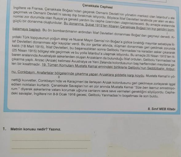 Çanakkale Cephesi
İngiltere ve Fransa, Çanakkale Boğazı'ndan geçerek Osmanlı Devleti'nin yönetim merkezi olan İstanbul'u ele
geçirmek ve Osmanlı Devleti'ni savaş dışı bırakmak istiyordu. Böylece İtilaf Devletleri tarafında yer alan ve eko-
nomisi zor durum