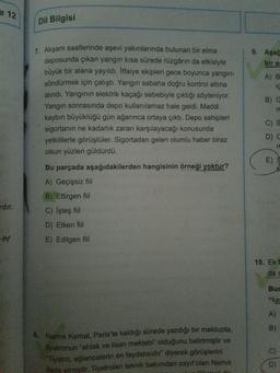e 12
Dil Bilgisi
9. Aşağ
bir al
A) B
ic
1. Akşam saatlerinde aşevi yakınlarında bulunan bir elma
deposunda çıkan yangın kısa sürede rüzgârın da etkisiyle
büyük bir alana yayıldı. Itfaiye ekipleri gece boyunca yangını
söndürmek için çalıştı. Yangın sabaha doğru kontrol altına
alındı. Yanginin elektrik kaçağı sebebiyle çıktığı söyleniyor.
Yangın sonrasında depo kullanılamaz hale geldi. Maddi
kaybın büyüklüğü gün ağarınca ortaya çıktı. Depo sahipleri
sigortanın ne kadarlık zararı karşılayacağı konusunda
yetkililerle görüştüler. Sigortadan gelen olumlu haber biraz
olsun yüzleri güldürdü.
B) C
m
C)
D C
E)
rdır.
Bu parçada aşağıdakilerden hangisinin örneği yoktur?
A) Geçişsiz fiil
B) Ettirgen fiil
C) İşteş fiil
D) Etken fiil
E) Edilgen fiil
tv
10. Ekf
da c
Bur
"ke
A)
B)
8. Namık Kemal, Paris'te kaldığı sürede yazdığı bir mektupta,
tiyatronun "ahlak ve lisan mektebi" olduğunu belirtmiştir ve
Tiyatro, eğlencelerin en faydalısıdır" diyerek görüşlerini
ifade etmiştir. Tiyatroları teknik bakımdan zayıf olan Namık
D