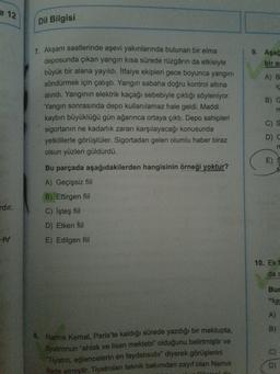 e 12
Dil Bilgisi
9. Aşağ
bir al
A) B
ic
1. Akşam saatlerinde aşevi yakınlarında bulunan bir elma
deposunda çıkan yangın kısa sürede rüzgârın da etkisiyle
büyük bir alana yayıldı. Itfaiye ekipleri gece boyunca yangını
söndürmek için çalıştı. Yangın sabaha doğru kontrol altına
alındı. Yanginin elektrik kaçağı sebebiyle çıktığı söyleniyor.
Yangın sonrasında depo kullanılamaz hale geldi. Maddi
kaybın büyüklüğü gün ağarınca ortaya çıktı. Depo sahipleri
sigortanın ne kadarlık zararı karşılayacağı konusunda
yetkililerle görüştüler. Sigortadan gelen olumlu haber biraz
olsun yüzleri güldürdü.
B) C
m
C)
D C
E)
rdır.
Bu parçada aşağıdakilerden hangisinin örneği yoktur?
A) Geçişsiz fiil
B) Ettirgen fiil
C) İşteş fiil
D) Etken fiil
E) Edilgen fiil
tv
10. Ekf
da c
Bur
"ke
A)
B)
8. Namık Kemal, Paris'te kaldığı sürede yazdığı bir mektupta,
tiyatronun "ahlak ve lisan mektebi" olduğunu belirtmiştir ve
Tiyatro, eğlencelerin en faydalısıdır" diyerek görüşlerini
ifade etmiştir. Tiyatroları teknik bakımdan zayıf olan Namık
D
