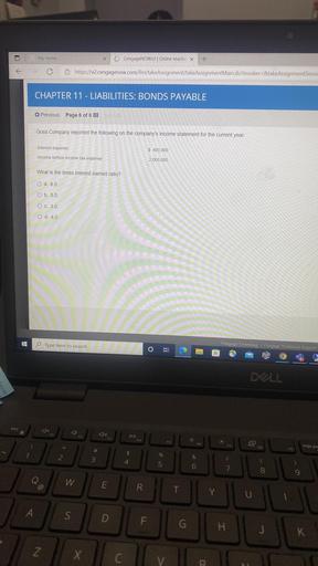 My Home
X
CengageNOWV2 Online teachir x
+
@ https://v2.cengagenow.com/ilrn/takeAssignment/takeAssignmentMain.do?invoker=&take AssignmentSessic
CHAPTER 11 - LIABILITIES: BONDS PAYABLE
Previous Page 6 of 6 !!!
Goss Company reported the following on the company's income statement for the current year:
Interest expense
$ 400,000
Income before income tax expense
2,000,000
What is the times interest earned ratio?
O a. 6.0
O b. 5.0
O c. 3.0
O d. 4.0
FH
Type here to search
Cengage Learning | Cengage Technical Support
BI
DOLL
esc
F2
DII
F3
FS
F6
F7
F8
impr pas
#
F9
$
%
2
&
3
4
5
-
0 0
7
8
Q
Q
W
@
E
R.
T
Y
U
A
S
D
F
G
H
H
J
K
Z
X
C