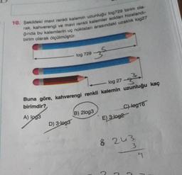 10. Şekildeki mavi renkli kalemin uzunluğu log729 birim ola-
rak, kahverengi ve mavi renkli kalemler soldan hizalandı-
ğında bu kalemlerin uç noktaları arasındaki uzaklık log27
birim olarak ölçülmüştür.
z
log 729
3
log 27
Buna göre, kahverengi renkli kalemin uzunluğu kaç
birimdir?
C) log16
E) 3-log2
B) 2log3
D) 3-log3
A) log3
8 243
3
n
J
C
