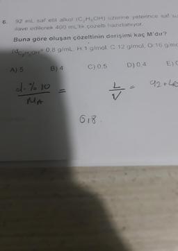 6.
92 mL saf etil alkol (C2H5OH) uzerine yeterince saf su
ilave edilerek 400 ml'lik çözelti hazırlanıyor.
Buna göre oluşan çözeltinin derişimi kaç M'dir?
(dC,H,OH 0,8 g/mL. H: 1 g/mol, C 12 g/mol, 0:16 g/mo
:gimo
EDC
D) 0.4
A) 5
C) 0.5
B) 4
92 +46
c.% to
MA
Z
618