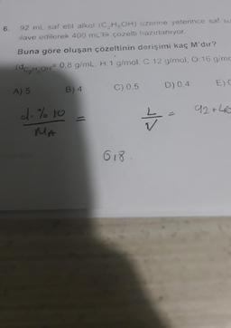 6.
92 mL saf etil alkol (C2H5OH) uzerine yeterince saf su
ilave edilerek 400 ml'lik çözelti hazırlanıyor.
Buna göre oluşan çözeltinin derişimi kaç M'dir?
(dC,H,OH 0,8 g/mL. H: 1 g/mol, C 12 g/mol, 0:16 g/mo
:gimo
EDC
D) 0.4
A) 5
C) 0.5
B) 4
92 +46
c.% to
MA
Z
618
