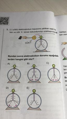 3. (-) yüklü elektroskobun topuzuna yalıtkan saplı ile
ken ve nötr K küresi dokundurulup uzaklaştırılıyo15.
Yalıtkan
ken cisin
K
note
Bundan sonra elektroskobun durumu aşağıdaki.
lerden hangisi gibi olur?
A)
B)
C)
Yali
len
gec
Bu
m
A
D)
E)