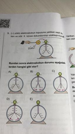 3. (-) yüklü elektroskobun topuzuna yalıtkan saplı ile
ken ve nötr K küresi dokundurulup uzaklaştırılıyo15.
Yalıtkan
ken cisin
K
note
Bundan sonra elektroskobun durumu aşağıdaki.
lerden hangisi gibi olur?
A)
B)
C)
Yali
len
gec
Bu
m
A
D)
E)
