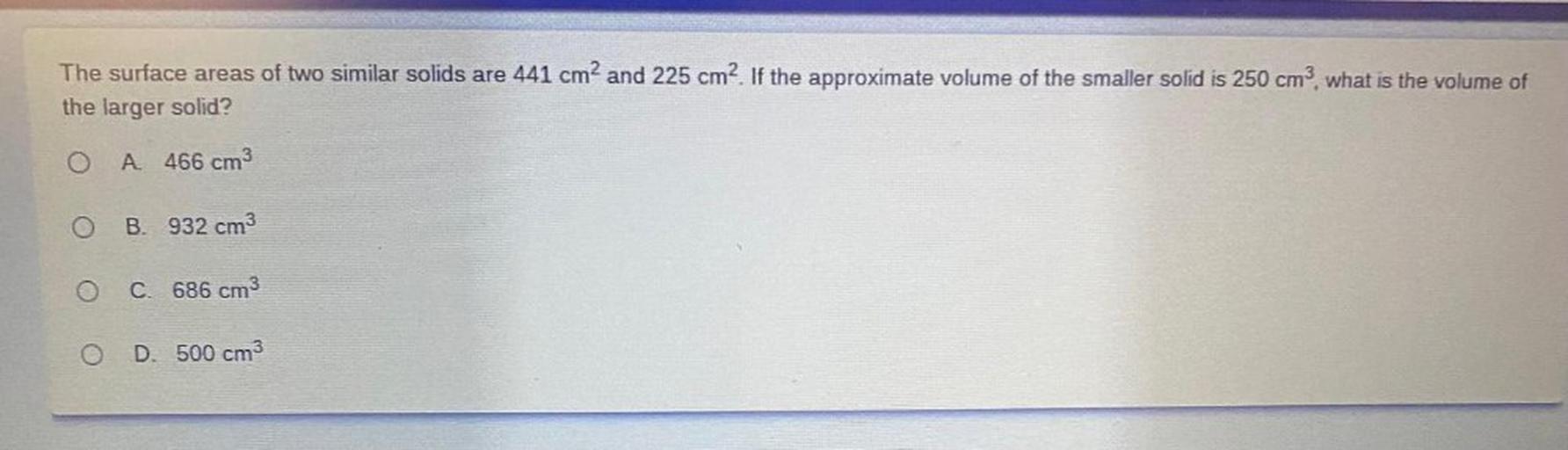The surface areas of two similar solids are 441 cm2 and 225 cm2. If the approximate volume of the smaller solid is 250 cm?, what is the volume of
the larger solid?
O
A 466 cm3
O
B. 932 cm3
C. 686 cm3
O
D. 500 cm3