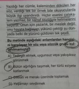 . Yazdığı her cümle, kaleminden dökülen her
söz, verdiği tek bir örnek bile okuyucularda
büyük ilgi uyandırırdı. Hiçbir eserini çalaka-
lem yazmaz, bir sarraf titizliğiyle kelimelerini
seçerdi. Onun için yazarlık, bir meslek değil;
onu hayata bağlayan, yükünü çektiği şu dün-
yada belki de yüzünü güldüren tek şeydi.
Bu metinde aşağıdaki anlamlardan hangisi-
ni karşılayan bir söz veya sözcük grubu kul-
lanılmamıştır?
A) Tedirgin etmek, uygunsuz veya yakışıksız
görünmek
B) Bütün ağırlığını taşımak, her türlü eziyete
katlanmak
c) Dikkati ve merakı üzerinde toplamak
D) Yaşamayı sevdirmek
