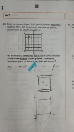 AYT
39. Birim karelerden oluşan dikdörtgen biçimindeki asagidaki
kartonun AB ve CD kenarlan üst üste gelecek şekilde
yapıştılarak bir silindir elde ediliyor.
D
K
Bu silindirin k noktasında bulunan bir kannca silindir
yüzeyindeki en kısa yoldan giderek L noktasına
ulaştığına göre, bu karınca
kaç birim yol almıştır?
A) 3
B) 2/3
C) 13
D) 4
SU
B.
