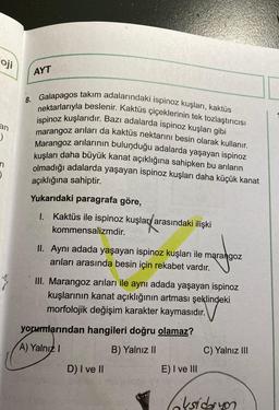 oj
Oji
AYT
an
8. Galapagos takım adalarındaki ispinoz kuşları, kaktüs
nektarlarıyla beslenir. Kaktüs çiçeklerinin tek tozlaştırıcısı
ispinoz kuşlarıdır. Bazı adalarda ispinoz kuşları gibi
marangoz arıları da kaktüs nektarını besin olarak kullanır.
Marangoz arılarının bulunduğu adalarda yaşayan ispinoz
kuşları daha büyük kanat açıklığına sahipken bu arıların
olmadığı adalarda yaşayan ispinoz kuşları daha küçük kanat
)
n
)
açıklığına sahiptir.
Yukarıdaki paragrafa göre,
1. Kaktüs ile ispinoz kuşlar/arasındaki ilişki
kommensalizmdir.
II. Aynı adada yaşayan ispinoz kuşları ile marangoz
arıları arasında besin için rekabet vardır.
III. Marangoz arıları ile aynı adada yaşayan ispinoz
kuşlarının kanat açıklığının artması şeklindeki
morfolojik değişim karakter kaymasıdır.
yorumlarından hangileri doğru olamaz?
A) Yalnız!
B) Yalnız 11
C) Yalnız III
D) I ve II
E) I ve III
oksidasyon
