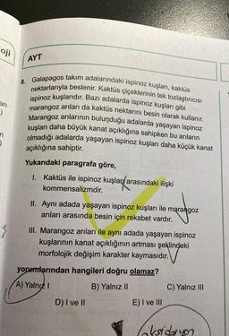 oj
Oji
AYT
an
8. Galapagos takım adalarındaki ispinoz kuşları, kaktüs
nektarlarıyla beslenir. Kaktüs çiçeklerinin tek tozlaştırıcısı
ispinoz kuşlarıdır. Bazı adalarda ispinoz kuşları gibi
marangoz arıları da kaktüs nektarını besin olarak kullanır.
Marangoz arılarının bulunduğu adalarda yaşayan ispinoz
kuşları daha büyük kanat açıklığına sahipken bu arıların
olmadığı adalarda yaşayan ispinoz kuşları daha küçük kanat
)
n
)
açıklığına sahiptir.
Yukarıdaki paragrafa göre,
1. Kaktüs ile ispinoz kuşlar/arasındaki ilişki
kommensalizmdir.
II. Aynı adada yaşayan ispinoz kuşları ile marangoz
arıları arasında besin için rekabet vardır.
III. Marangoz arıları ile aynı adada yaşayan ispinoz
kuşlarının kanat açıklığının artması şeklindeki
morfolojik değişim karakter kaymasıdır.
yorumlarından hangileri doğru olamaz?
A) Yalnız!
B) Yalnız 11
C) Yalnız III
D) I ve II
E) I ve III
oksidasyon
