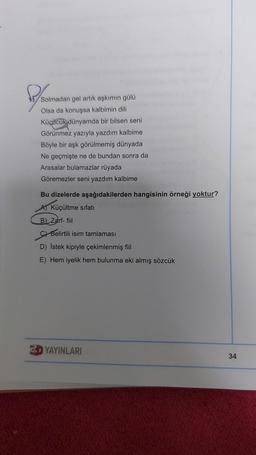 Plomason
Solmadan gel artık aşkımın gülü
Olsa da konuşsa kalbimin dili
Küçücük dünyamda bir bilsen seni
Görünmez yazıyla yazdım kalbime
Böyle bir aşk görülmemiş dünyada
Ne geçmişte ne de bundan sonra da
Arasalar bulamazlar rüyada
Göremezler seni yazdım kalbime
Bu dizelerde aşağıdakilerden hangisinin örneği yoktur?
Küçültme sıfatı
B) Zarf-fil
Belirtili isim tamlaması
D) Istek kipiyle çekimlenmiş fiil
E) Hem iyelik hem bulunma eki almış sözcük
3D YAYINLARI
34
