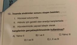 Sis.
12. İnsanda sindirimler sonucu oluşan besinler;
1. Hücresel solunumda
ne
II. Hidroliz için gerekli olan enerjiyi karşılamada
III. Hücrelerimizde yapısal bileşik olarak
hangilerinin gerçekleştirilmesinde kullanılmaz?
A) Yalnız ||
B) I ve II
C) Yalnız III
E) I, II ve III
D) I ve III