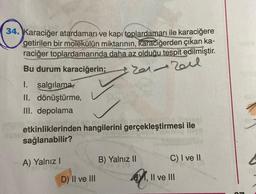 34. Karaciğer atardamarı ve kapı toplardamarı ile karaciğere
getirilen bir molekülün miktarının, karaciğerden
çıkan ka-
raciğer toplardamarında daha az olduğu tespit edilmiştir.
Bu durum karaciğerin;
1. salgılamas
II. dönüştürme,
III. depolama
Zareil
etkinliklerinden hangilerini gerçekleştirmesi ile
sağlanabilir?
A) Yalnız !
B) Yalnız II
C) I ve II
D) II ve III
BY, II ve III