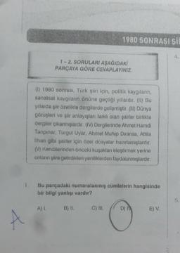 1980 SONRASI ŞI
4.
1 - 2. SORULARI AŞAĞIDAKİ
PARÇAYA GÖRE CEVAPLAYINIZ.
(0) 1980 sonrası, Türk şiiri için, politik kaygıların,
sanatsal kaygıların önüne geçtiği yıllardır. (II) Bu
yıllarda şiir özellikle dergilerde gelişmiştir. (H) Dünya
görüşleri ve şiir anlayışları farklı olan şairler birlikte
dergiler çıkarmışlardır. (IV) Dergilerinde Ahmet Hamdi
Tanpinar, Turgut Uyar, Ahmet Muhip Dıranas, Attila
ilhan gibi şairler için özel dosyalar hazırlamışlardır.
(V. Kendilerinden önceki kuşakları eleştirmek yerine
onların şiire getirdikleri yeniliklerden faydalanmışlardır.
Bu parçadaki numaralanmış cümlelerin hangisinde
bir bilgi yanlışı vardır?
A) I. B) H.
C) III.
D)
E) V.
A
