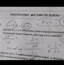 PROFESYONEL MATEMATİK KURSU
X=4
2.
x2
ve
3
xt? Ve yer-5
eğrisine ait, t=2 noktasından çizilen teğetin eksenlerle
oluşturduğu kapalı bölgenin alanı kaç birim karedir?
De
dy
26
-dy
3
f(x)= ax + bx
eğrisine ait x=1 noktasından çizilen teğet, y eksenin
(0,4) noktasında kestiğine göre
I df