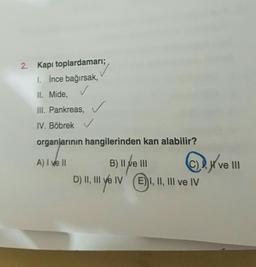 2. Kapı toplardamarı;
1. İnce bağırsak,
II. Mide,
III. Pankreas,
IV. Böbrek ✓
organlarinin hangilerinden kan alabilir?
A) I ve II
C)
B) Il ve III
B
DIIve E)
W ve III
@ D.
D) I, II e IV. I, II, III ve IV
