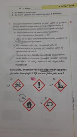 KIMYA TESTI
TYT / Kimya
1. Bu testte 7 soru vardir.
2. Bu testin çözümü için öngörülen süre 8 dakikadır.
2.
1.
Kimyasal maddelerin üzerinde yer alan saglik ve güvenlik
amaçlı temel uyan işaretlerine risk piktogramları denir.
Barisk piktogramlannin anlamlar aşağıda verilmiştir.
Alkol içeren svilar ve aseton gibi maddelerin
bulunduğu kaplan üzerinde yer alır.
> Bóz, cilt ve diğer dokulara teması halinde aşındırıcı ve
yaxic plabilen maddelerdir.
> Bu maddeler; ağız, deri ve solunum yolu ile
zehirlenmelere yol açacağı için kesinlikle vücut ile
temas ettirilmemelidir.
Havaya, suya ve toprağa karıştığında oluşturdukları
zararlı etkilerin uzun süre gitmediği ve bütün kimyasal
maddelerin bulunduğu kapların üzerinde yer aldığı
maddelerdir.
Buna göre, anlamları verilen piktogramlar aşağıdaki
görseller ile eşleştirildiğinde hangisi açıkta kalır?
A
B)
C)
!
E)
J
Palme Yayınevi
W
