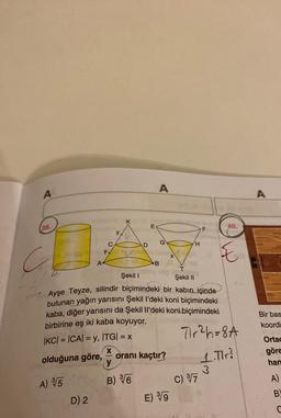 A
A
A
38.
E
40.
F
y
G
D
H
C
yx
C
E
A
B
Bir bas
koordi
Şekil !
Şekil 11
Ayşe Teyze, silindir biçimindeki bir kabın içinde
bulunan yağın yarısını Şekil l’deki koni biçimindeki
kaba, diğer yarısını da Şekil Il’deki koni biçimindeki
birbirine eş iki kaba koyuyor.
IKCI = (CA) = y, ITGI = X
Tr2h = 8A
X
olduğuna göre,
oranı kaçtır?
3
c) 37
D) 2
E) 9
Ortac
göre
han
1. Tir?
B) T
A) %5
A)
B
C