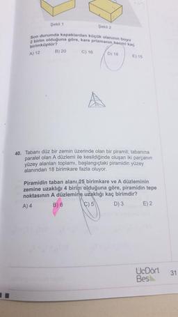 Şekil 1
Şekil 2
Son durumda kapaklardan küçük olaninin boyu
2 birim olduğuna göre, kare prizmanin hacmi kaç
B) 20
C) 16
birimküptür?
A) 12
D) 18
E) 15
40. Tabanı düz bir zemin üzerinde olan bir piramit; tabanına
paralel olan A düzlemi ile kesildiğinde oluşan iki parçanın
yüzey alanları toplamı, başlangıçtaki piramidin yüzey
alanından 18 birimkare fazla oluyor.
Piramidin taban alanı 25 birimkare ve A düzleminin
zemine uzaklığı 4 birim olduğuna göre, piramidin tepe
noktasının A düzlemine uzaklığı kaç birimdir?
A) 4 B) 6 C) 5 D) 3 E) 2
UcDört
Bes
31
