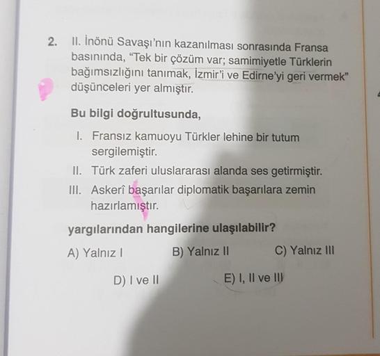 2. 11. İnönü Savaşı'nın kazanılması sonrasında Fransa
basınında, “Tek bir çözüm var; samimiyetle Türklerin
bağımsızlığını tanımak, İzmir'i ve Edirne'yi geri vermek”
düşünceleri yer almıştır.
Bu bilgi doğrultusunda,
1. Fransız kamuoyu Türkler lehine bir tut