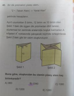 40. Bir dik prizmanın yüzey alanı,
2. (Taban Alani) + Yanal Alan"
şeklinde hesaplanır.
Aynit uzunlukları 5 birim, 12 birim ve 10 birim olan
Şekil 1'deki dik üçgen dik prizmadan dört tanesi,
düzlemsel bir zeminde aralarında boşluk kalmadan A
köşeleri A noktasında çakışacak biçimde birleştirilerek
Şekil 2'deki gibi bir cisim oluşturuluyor.
A
12
A
10
Şekil 1
Şekil 2
Buna göre, oluşturulan bu cismin yüzey alanı kaç
birimkaredir?
A) 960
B) 1040
C) 1080
D) 1200
E) 1280
