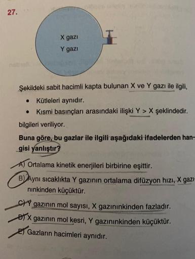 27.
X gazi
Y gazi
Şekildeki sabit hacimli kapta bulunan X ve Y gazı ile ilgili,
Kütleleri aynıdır.
Kısmi basınçları arasındaki ilişki Y > X şeklindedir.
bilgileri veriliyor.
Buna göre, bu gazlar ile ilgili aşağıdaki ifadelerden han-
gisi yanlıştır?
A) Orta